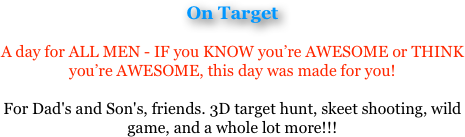 On Target

A day for ALL MEN - IF you KNOW you’re AWESOME or THINK you’re AWESOME, this day was made for you!

For Dad's and Son's, friends. 3D target hunt, skeet shooting, wild game, and a whole lot more!!!