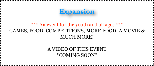 
Expansion

*** An event for the youth and all ages *** 
GAMES, FOOD, COMPETITIONS, MORE FOOD, A MOVIE & MUCH MORE!

A VIDEO OF THIS EVENT 
*COMING SOON*
