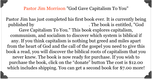 Pastor Jim Morrison "God Gave Capitalism To You" 

Pastor Jim has just completed his first book ever. It is currently being published by Camden House Publishers. The book is entitled, "God Gave Capitalism To You." This book explores capitalism, communism, and socialism to discover which system is biblical if any. If you think capitalism is nothing but greed and miles apart from the heart of God and the call of the gospel you need to give this book a read, you will discover the biblical roots of capitalism that you never knew. The book is now ready for purchase. If you wish to purchase the book, click on the “donate” button The cost is $12.00 which includes shipping. You can get a second book for $7.00 more!