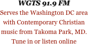 WGTS 91.9 FM
Serves the Washington DC area with Contemporary Christian music from Takoma Park, MD. Tune in or listen online