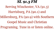 SL 91.3 FM
Serving Winchester, VA (91.3) Harrisburg, PA (90.1) and Millersburg, PA (90.9) with Southern Gospel Music and Christian Programing. Tune in or listen online.