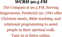 WCRH 90.5 FM
The Compass at 90.5 FM, Serving Hagerstown, Frederick (91.7)We offer Christian music, Bible teaching, and relational programming to assist people in their spiritual walk. 
Tune in or listen online.