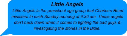 Little Angels
 Little Angels is the preschool age group that Charleen Reed ministers to each Sunday morning at 9:30 am. These angels don’t back down when it comes to fighting the bad guys & investigating the stories in the Bible.