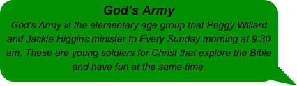 God’s Army 
God's Army is the elementary age group that Peggy Willard and Jackie Higgins minister to Every Sunday morning at 9:30 am. These are young soldiers for Christ that explore the Bible and have fun at the same time.