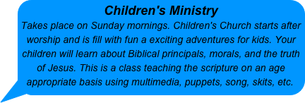 Children's Ministry 
Takes place on Sunday mornings. Children's Church starts after worship and is fill with fun a exciting adventures for kids. Your children will learn about Biblical principals, morals, and the truth of Jesus. This is a class teaching the scripture on an age appropriate basis using multimedia, puppets, song, skits, etc.