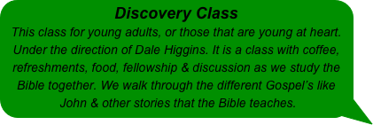 Discovery Class 
This class for young adults, or those that are young at heart. Under the direction of Dale Higgins. It is a class with coffee, refreshments, food, fellowship & discussion as we study the Bible together. We walk through the different Gospel’s like John & other stories that the Bible teaches.