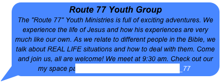 Route 77 Youth Group 
The "Route 77" Youth Ministries is full of exciting adventures. We experience the life of Jesus and how his experiences are very much like our own. As we relate to different people in the Bible, we talk about REAL LIFE situations and how to deal with them. Come and join us, all are welcome! We meet at 9:30 am. Check out our my space page http://www.myspace.com/route_77 
