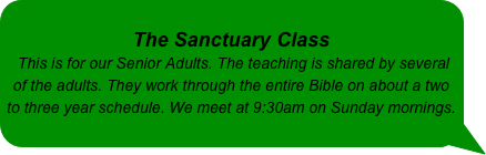 
The Sanctuary Class 
 This is for our Senior Adults. The teaching is shared by several of the adults. They work through the entire Bible on about a two to three year schedule. We meet at 9:30am on Sunday mornings.