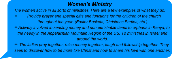 Women's Ministry 
The women active in all sorts of ministries. Here are a few examples of what they do:
Provide prayer and special gifts and functions for the children of the church throughout the year. (Easter Baskets, Christmas Parties, etc.)
Actively involved in sending money and non perishable items to orphans in Kenya, to the needy in the Appalachian Mountain Region of the US. To ministries in Israel and around the world.
The ladies pray together, raise money together, laugh and fellowship together. They seek to discover how to be more like Christ and how to share his love with one another. 