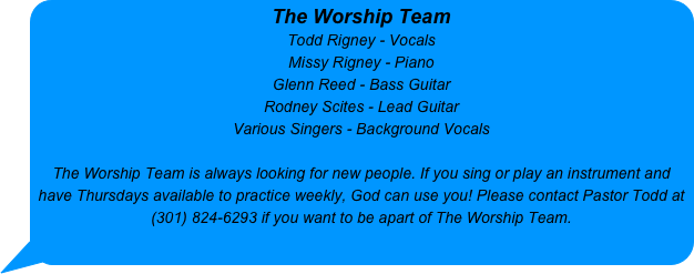 The Worship Team
Todd Rigney - Vocals 
Missy Rigney - Piano
Glenn Reed - Bass Guitar
Rodney Scites - Lead Guitar
Various Singers - Background Vocals

The Worship Team is always looking for new people. If you sing or play an instrument and have Thursdays available to practice weekly, God can use you! Please contact Pastor Todd at (301) 824-6293 if you want to be apart of The Worship Team.